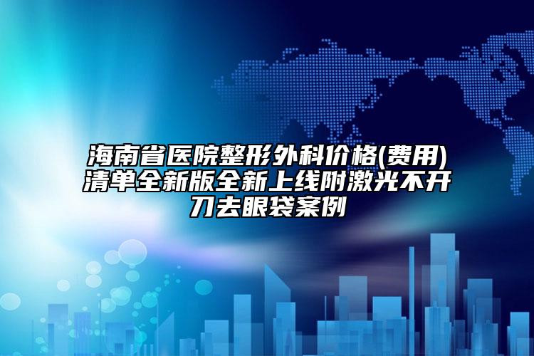 海南省医院整形外科价格(费用)清单全新版全新上线附激光不开刀去眼袋案例