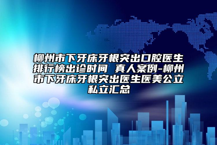 柳州市下牙床牙根突出口腔医生排行榜出诊时间 真人案例-柳州市下牙床牙根突出医生医美公立私立汇总