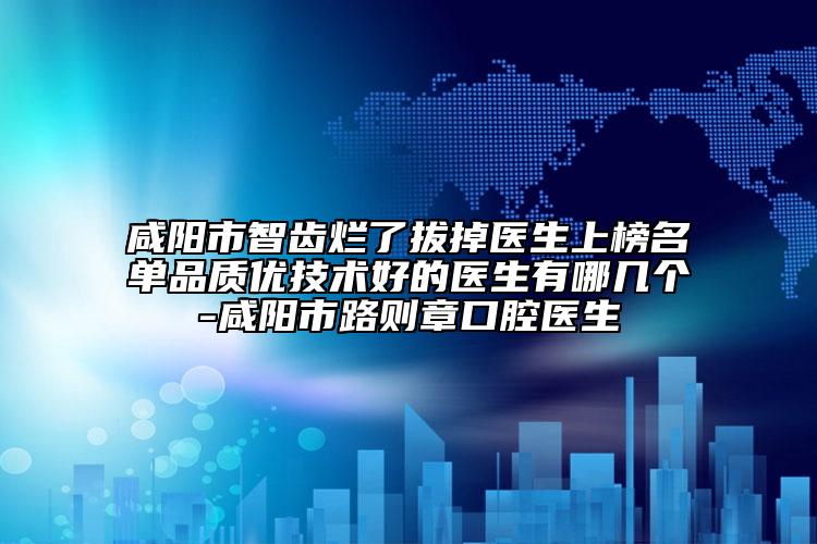 咸阳市智齿烂了拔掉医生上榜名单品质优技术好的医生有哪几个-咸阳市路则章口腔医生