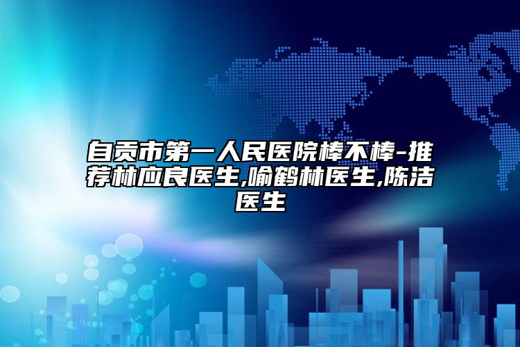 自贡市第一人民医院棒不棒-推荐林应良医生,喻鹤林医生,陈洁医生