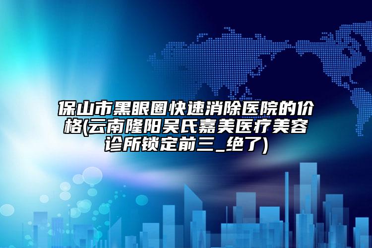 保山市黑眼圈快速消除医院的价格(云南隆阳吴氏嘉美医疗美容诊所锁定前三_绝了)