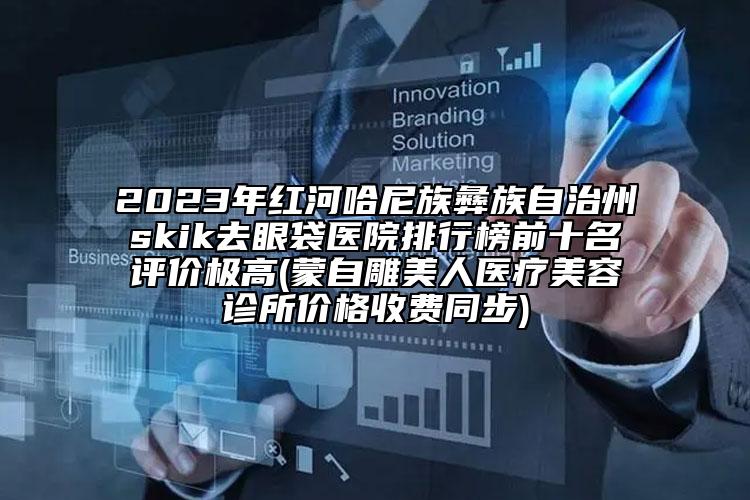 2023年红河哈尼族彝族自治州skik去眼袋医院排行榜前十名评价极高(蒙自雕美人医疗美容诊所价格收费同步)