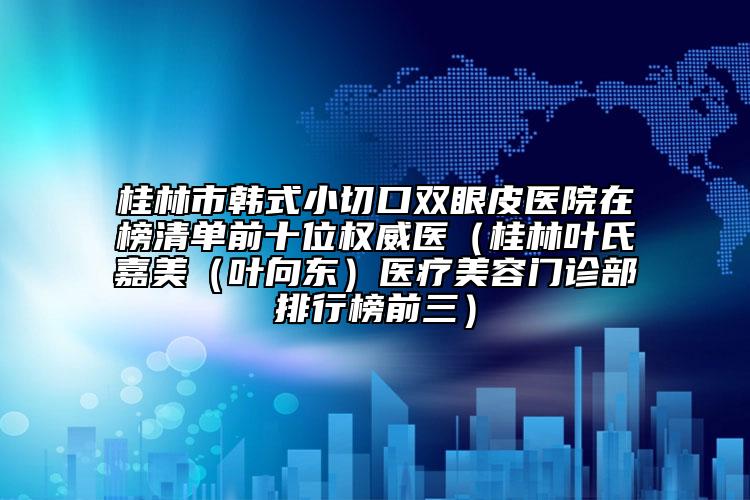 桂林市韩式小切口双眼皮医院在榜清单前十位权威医（桂林叶氏嘉美（叶向东）医疗美容门诊部排行榜前三）