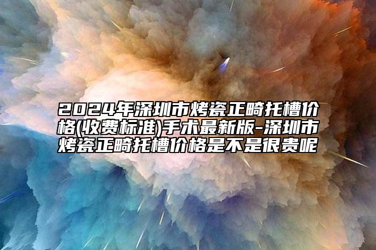 2024年深圳市烤瓷正畸托槽价格(收费标准)手术最新版-深圳市烤瓷正畸托槽价格是不是很贵呢