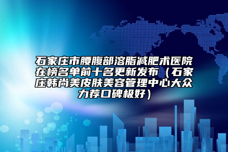 石家庄市腰腹部溶脂减肥术医院在榜名单前十名更新发布（石家庄韩尚美皮肤美容管理中心大众力荐口碑极好）