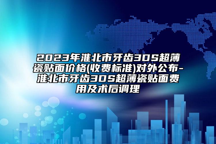 2023年淮北市牙齿3DS超薄瓷贴面价格(收费标准)对外公布-淮北市牙齿3DS超薄瓷贴面费用及术后调理