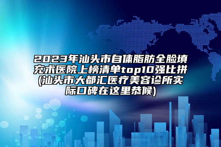 2023年汕头市自体脂肪全脸填充术医院上榜清单top10强比拼(汕头市大都汇医疗美容诊所实际口碑在这里恭候)