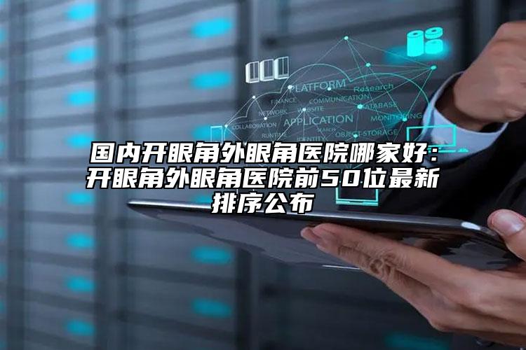 国内开眼角外眼角医院哪家好：开眼角外眼角医院前50位最新排序公布