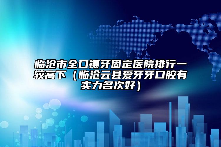 临沧市全口镶牙固定医院排行一较高下（临沧云县爱牙牙口腔有实力名次好）