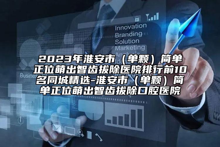 2023年淮安市（单颗）简单正位萌出智齿拔除医院排行前10名同城精选-淮安市（单颗）简单正位萌出智齿拔除口腔医院