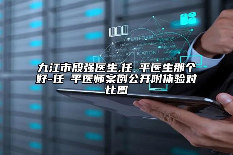 九江市殷强医生,任啟平医生那个好-任啟平医师案例公开附体验对比图