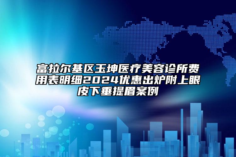 富拉尔基区玉坤医疗美容诊所费用表明细2024优惠出炉附上眼皮下垂提眉案例