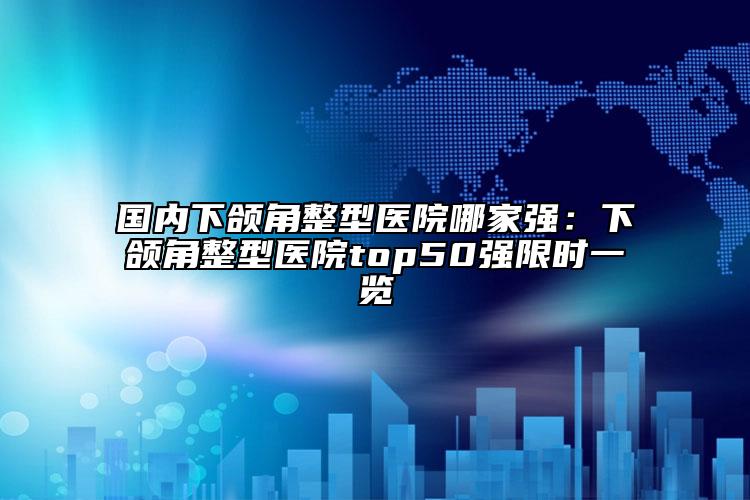 国内下颌角整型医院哪家强：下颌角整型医院top50强限时一览