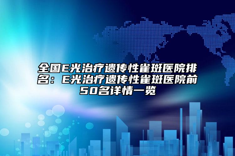 全国E光治疗遗传性雀斑医院排名：E光治疗遗传性雀斑医院前50名详情一览