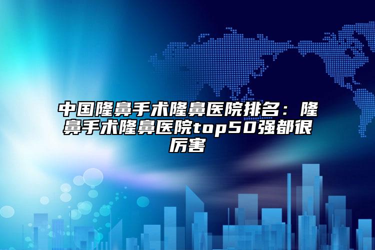 中国隆鼻手术隆鼻医院排名：隆鼻手术隆鼻医院top50强都很厉害