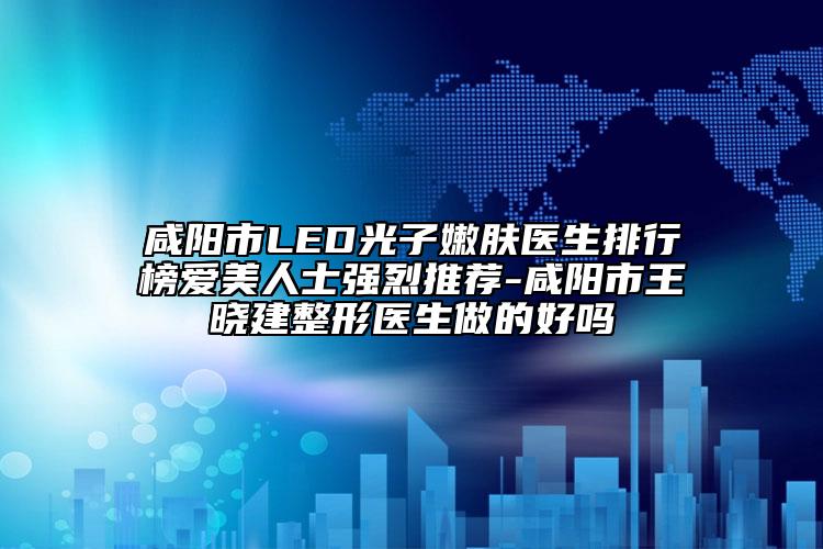 咸阳市LED光子嫩肤医生排行榜爱美人士强烈推荐-咸阳市王晓建整形医生做的好吗