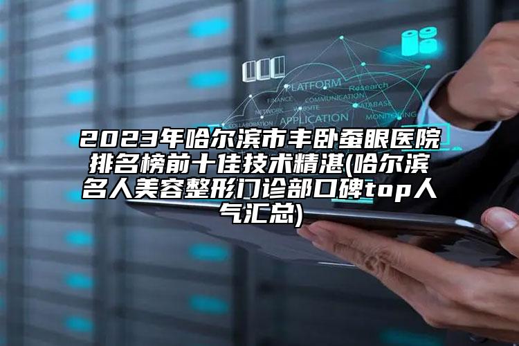 2023年哈尔滨市丰卧蚕眼医院排名榜前十佳技术精湛(哈尔滨名人美容整形门诊部口碑top人气汇总)