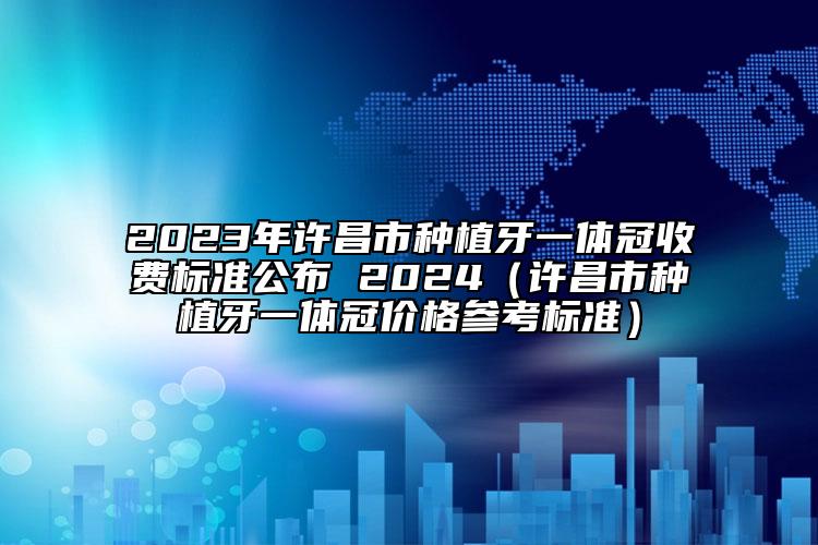 2023年许昌市种植牙一体冠收费标准公布 2024（许昌市种植牙一体冠价格参考标准）