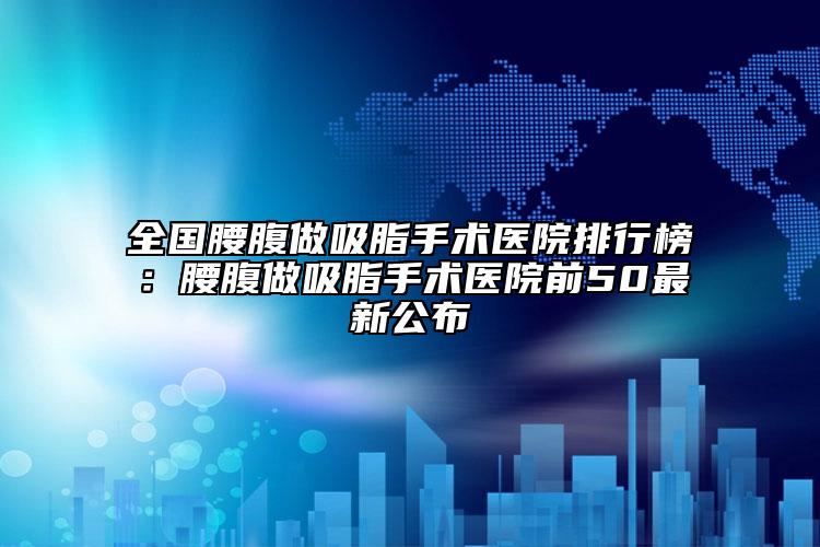 全国腰腹做吸脂手术医院排行榜：腰腹做吸脂手术医院前50最新公布