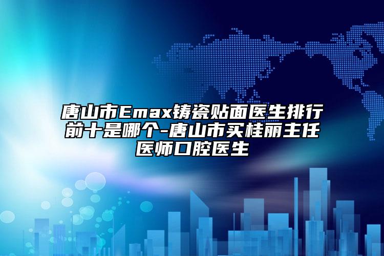 唐山市Emax铸瓷贴面医生排行前十是哪个-唐山市买桂丽主任医师口腔医生