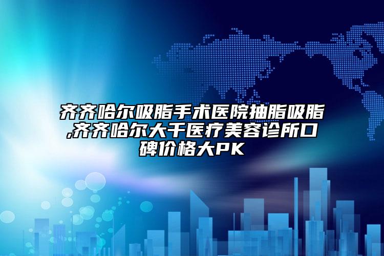 齐齐哈尔吸脂手术医院抽脂吸脂,齐齐哈尔大千医疗美容诊所口碑价格大PK