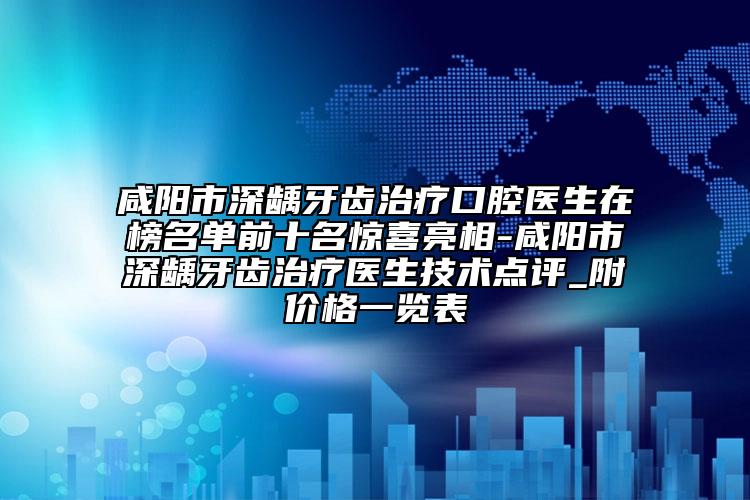 咸阳市深龋牙齿治疗口腔医生在榜名单前十名惊喜亮相-咸阳市深龋牙齿治疗医生技术点评_附价格一览表