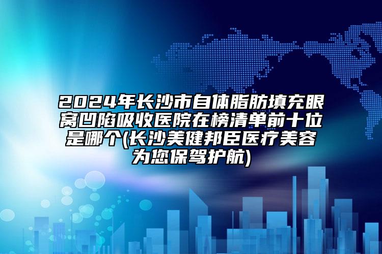 2024年长沙市自体脂肪填充眼窝凹陷吸收医院在榜清单前十位是哪个(长沙美健邦臣医疗美容为您保驾护航)