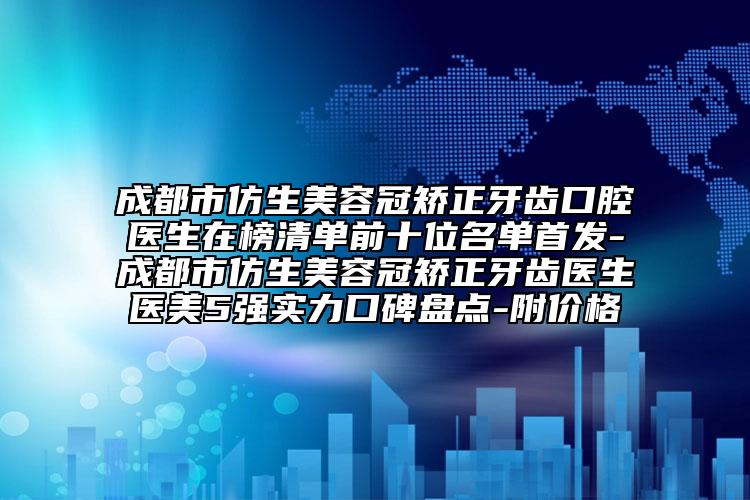 成都市仿生美容冠矫正牙齿口腔医生在榜清单前十位名单首发-成都市仿生美容冠矫正牙齿医生医美5强实力口碑盘点-附价格