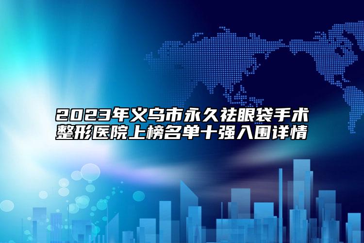 2023年义乌市永久祛眼袋手术整形医院上榜名单十强入围详情