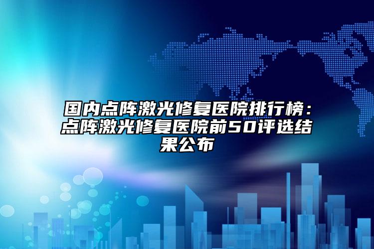 国内点阵激光修复医院排行榜：点阵激光修复医院前50评选结果公布