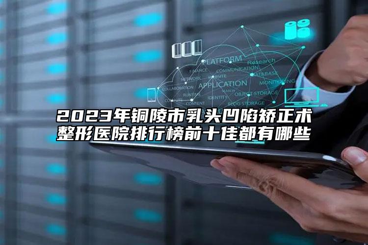 2023年铜陵市乳头凹陷矫正术整形医院排行榜前十佳都有哪些