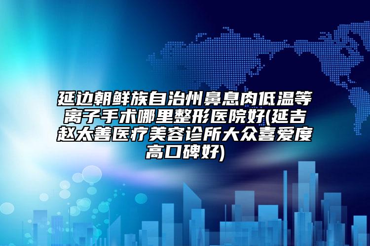 延边朝鲜族自治州鼻息肉低温等离子手术哪里整形医院好(延吉赵太善医疗美容诊所大众喜爱度高口碑好)