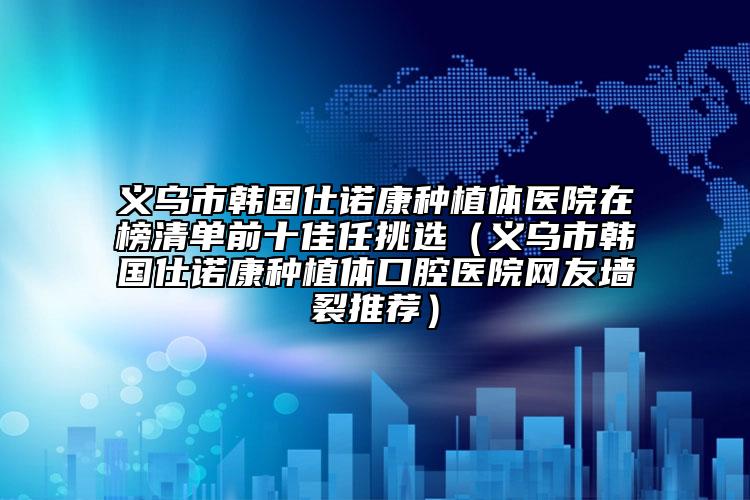 义乌市韩国仕诺康种植体医院在榜清单前十佳任挑选（义乌市韩国仕诺康种植体口腔医院网友墙裂推荐）