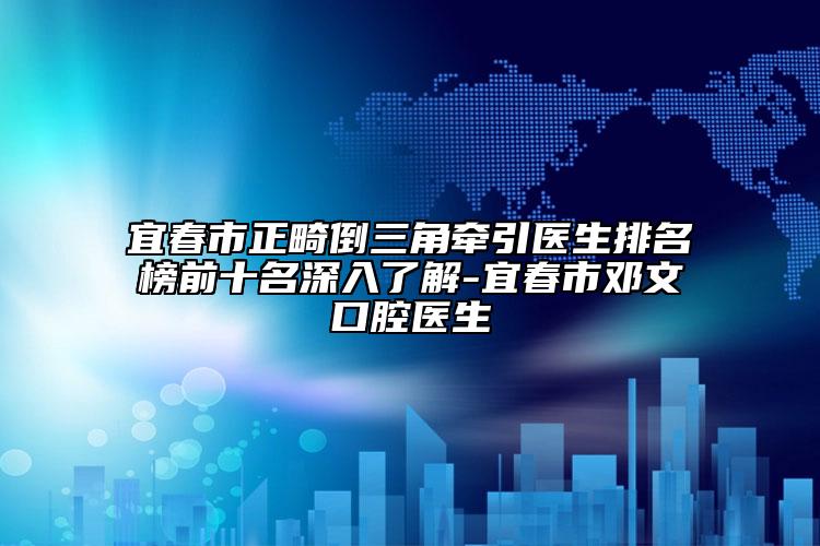 宜春市正畸倒三角牵引医生排名榜前十名深入了解-宜春市邓文口腔医生