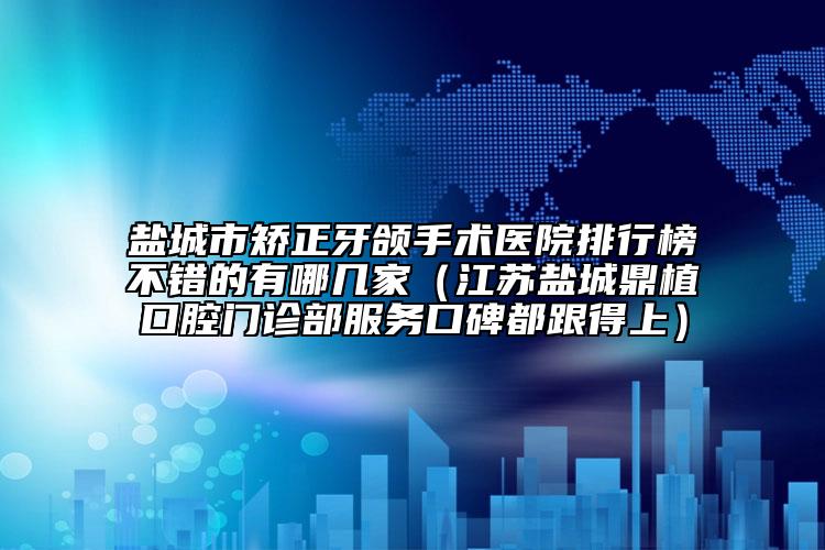 盐城市矫正牙颌手术医院排行榜不错的有哪几家（江苏盐城鼎植口腔门诊部服务口碑都跟得上）