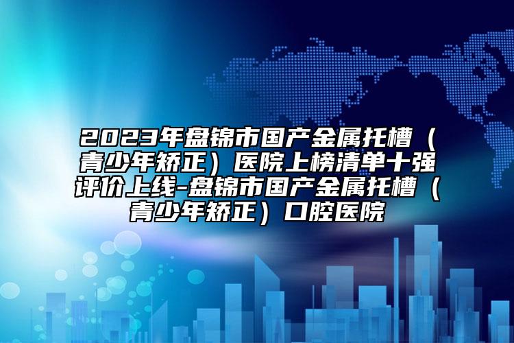 2023年盘锦市国产金属托槽（青少年矫正）医院上榜清单十强评价上线-盘锦市国产金属托槽（青少年矫正）口腔医院