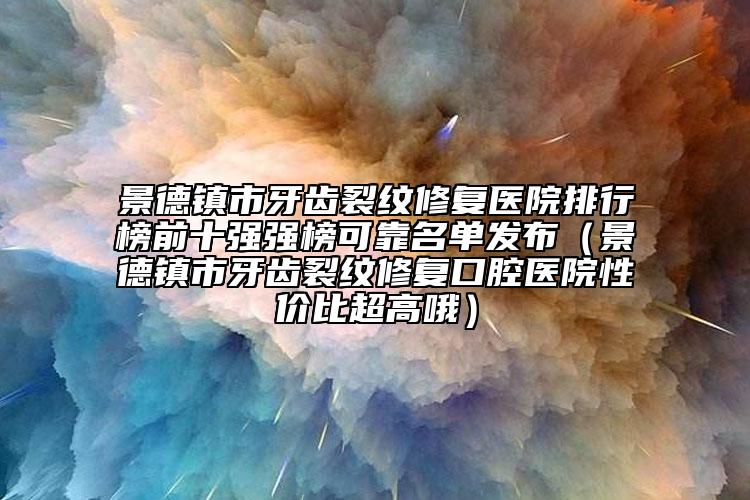 景德镇市牙齿裂纹修复医院排行榜前十强强榜可靠名单发布（景德镇市牙齿裂纹修复口腔医院性价比超高哦）