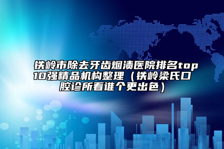 铁岭市除去牙齿烟渍医院排名top10强精品机构整理（铁岭梁氏口腔诊所看谁个更出色）