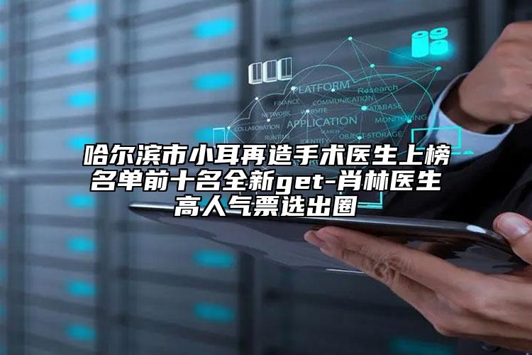 哈尔滨市小耳再造手术医生上榜名单前十名全新get-肖林医生高人气票选出圈