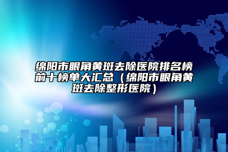 绵阳市眼角黄斑去除医院排名榜前十榜单大汇总（绵阳市眼角黄斑去除整形医院）