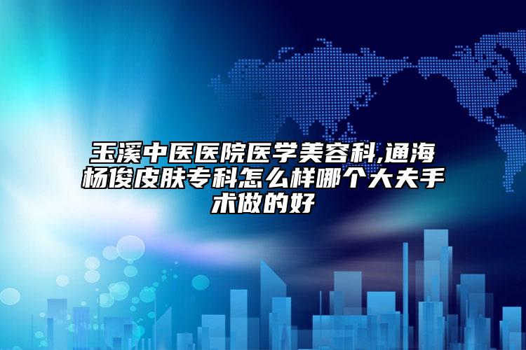 玉溪中医医院医学美容科,通海杨俊皮肤专科怎么样哪个大夫手术做的好