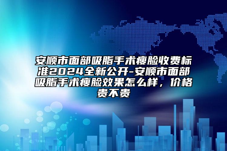 安顺市面部吸脂手术瘦脸收费标准2024全新公开-安顺市面部吸脂手术瘦脸效果怎么样，价格贵不贵