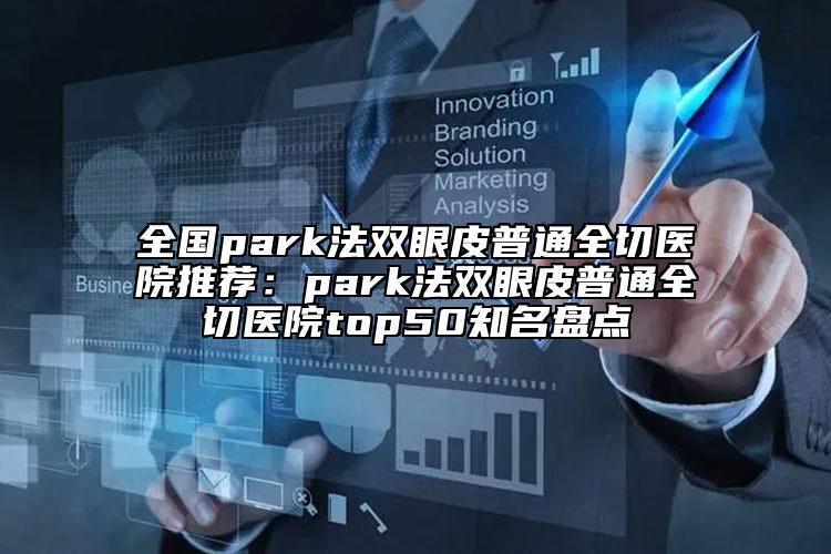 全国park法双眼皮普通全切医院推荐：park法双眼皮普通全切医院top50知名盘点