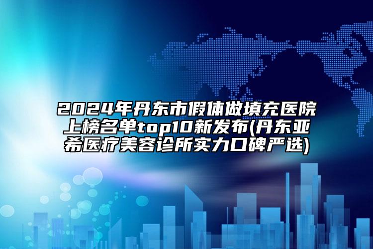 2024年丹东市假体做填充医院上榜名单top10新发布(丹东亚希医疗美容诊所实力口碑严选)