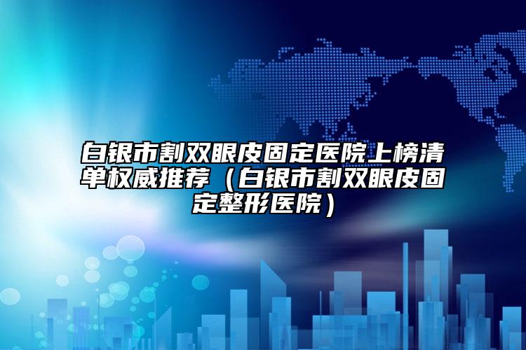 白银市割双眼皮固定医院上榜清单权威推荐（白银市割双眼皮固定整形医院）