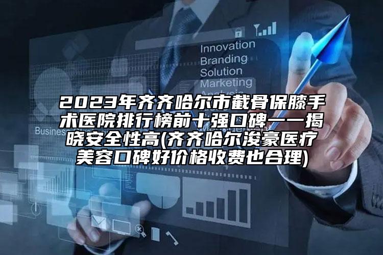 2023年齐齐哈尔市截骨保膝手术医院排行榜前十强口碑一一揭晓安全性高(齐齐哈尔浚豪医疗美容口碑好价格收费也合理)