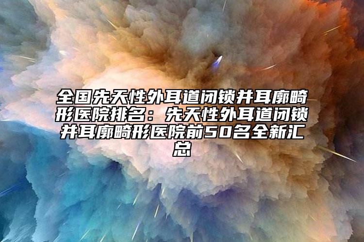 全国先天性外耳道闭锁并耳廓畸形医院排名：先天性外耳道闭锁并耳廓畸形医院前50名全新汇总