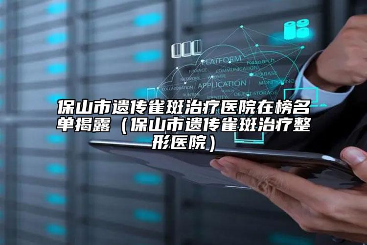 保山市遗传雀斑治疗医院在榜名单揭露（保山市遗传雀斑治疗整形医院）