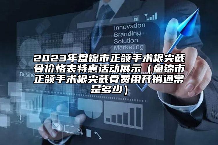 2023年盘锦市正颌手术根尖截骨价格表特惠活动展示（盘锦市正颌手术根尖截骨费用开销通常是多少）