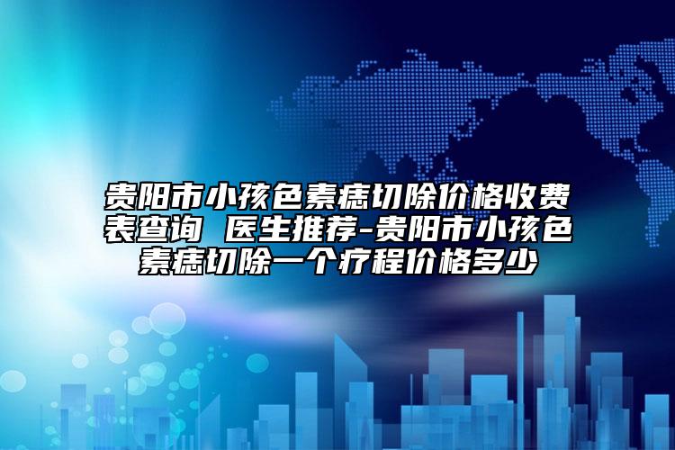 贵阳市小孩色素痣切除价格收费表查询 医生推荐-贵阳市小孩色素痣切除一个疗程价格多少